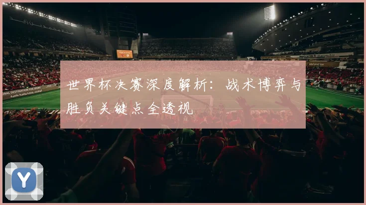 世界杯决赛深度解析：战术博弈与胜负关键点全透视