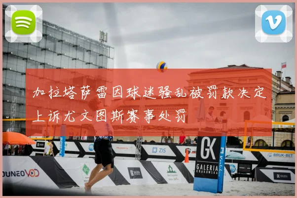 加拉塔萨雷因球迷骚乱被罚款决定上诉尤文图斯赛事处罚