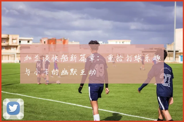 加兰谈快船新篇章：重拾打球乐趣与小卡的幽默互动