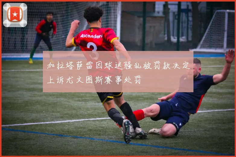加拉塔萨雷因球迷骚乱被罚款决定上诉尤文图斯赛事处罚