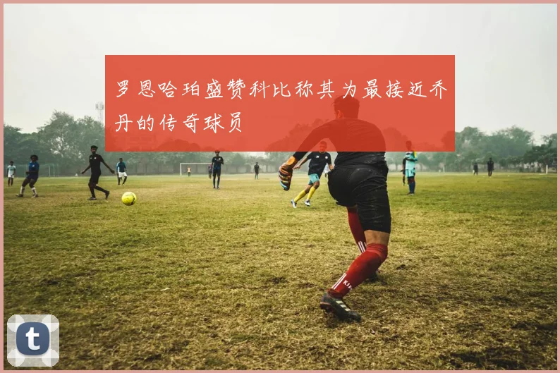 罗恩哈珀盛赞科比称其为最接近乔丹的传奇球员