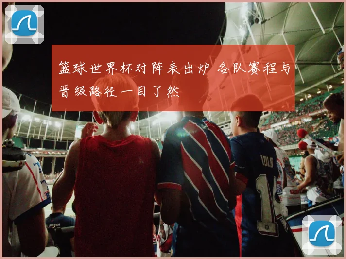 篮球世界杯对阵表出炉 各队赛程与晋级路径一目了然