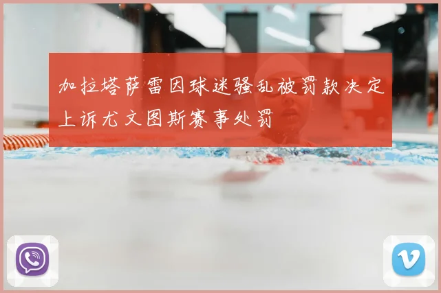 加拉塔萨雷因球迷骚乱被罚款决定上诉尤文图斯赛事处罚