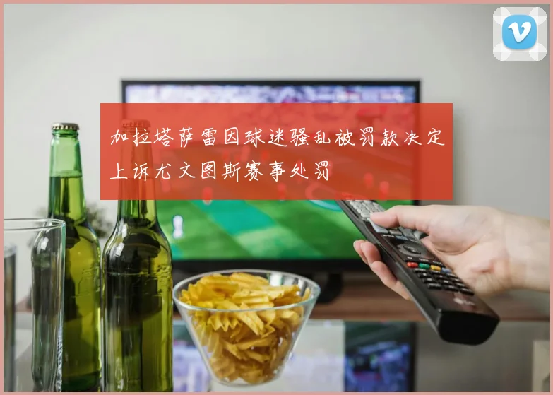 加拉塔萨雷因球迷骚乱被罚款决定上诉尤文图斯赛事处罚