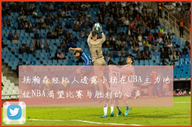 杨瀚森经纪人透露小杨在CBA主力地位NBA渴望比赛与胜利的心声