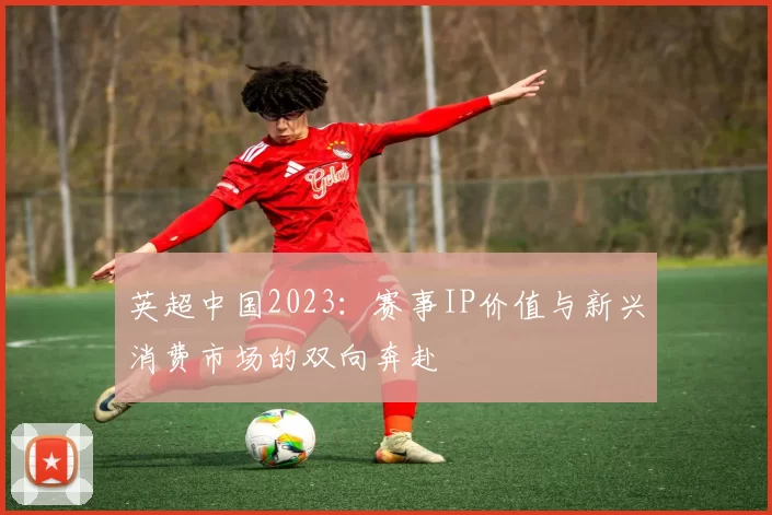 英超中国2023:赛事IP价值与新兴消费市场的双向奔赴