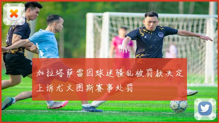 加拉塔萨雷因球迷骚乱被罚款决定上诉尤文图斯赛事处罚