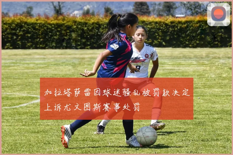 加拉塔萨雷因球迷骚乱被罚款决定上诉尤文图斯赛事处罚