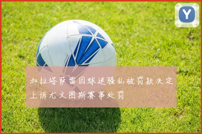 加拉塔萨雷因球迷骚乱被罚款决定上诉尤文图斯赛事处罚