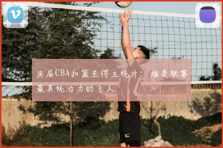 历届CBA扣篮王得主统计：谁是联赛最具统治力的飞人