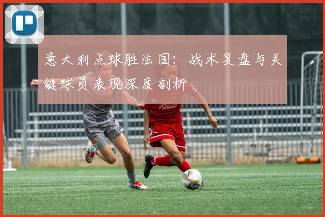 意大利点球胜法国：战术复盘与关键球员表现深度剖析