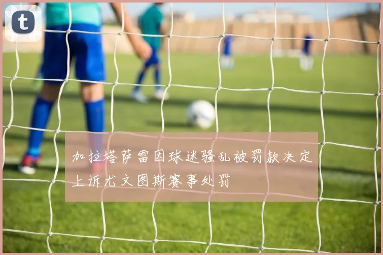 加拉塔萨雷因球迷骚乱被罚款决定上诉尤文图斯赛事处罚