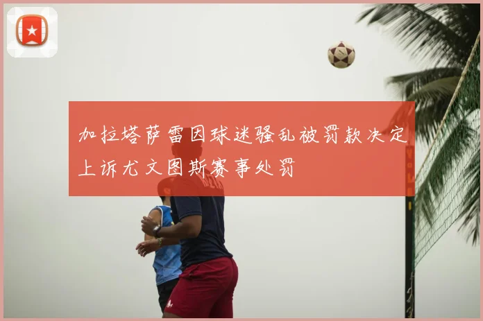 加拉塔萨雷因球迷骚乱被罚款决定上诉尤文图斯赛事处罚