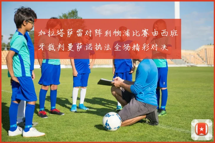 加拉塔萨雷对阵利物浦比赛由西班牙裁判曼萨诺执法全场精彩对决