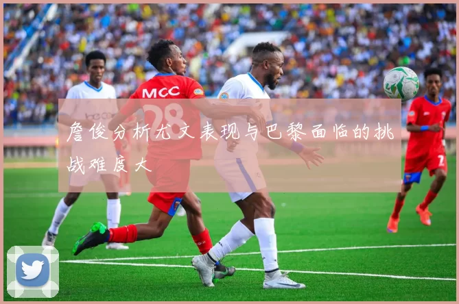 詹俊分析尤文表现与巴黎面临的挑战难度大