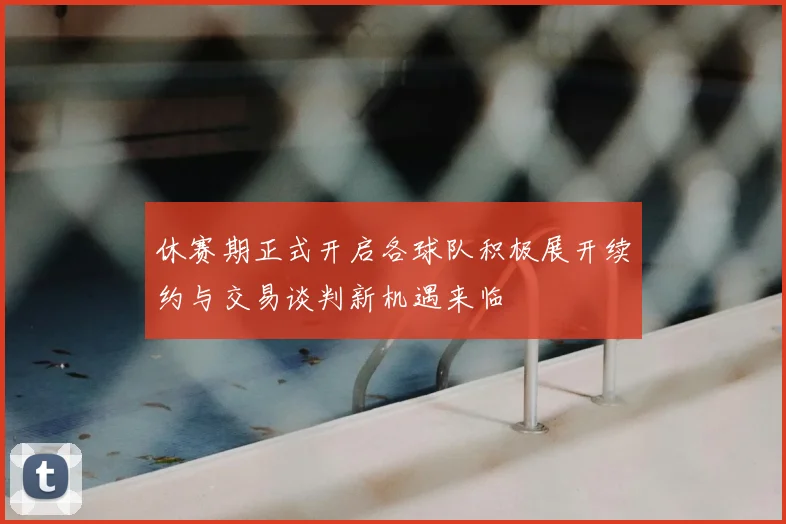 休赛期正式开启各球队积极展开续约与交易谈判新机遇来临