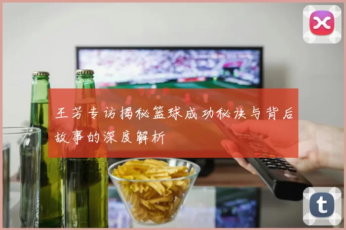王芳专访揭秘篮球成功秘诀与背后故事的深度解析