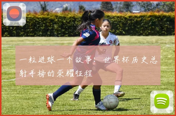 一粒进球一个故事：世界杯历史总射手榜的荣耀征程