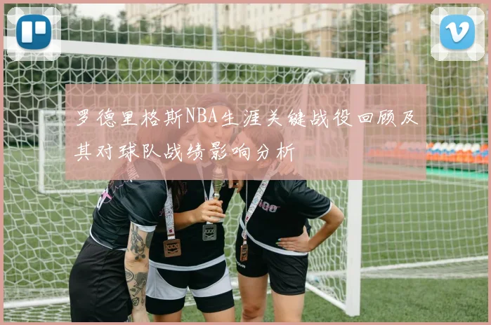 罗德里格斯NBA生涯关键战役回顾及其对球队战绩影响分析
