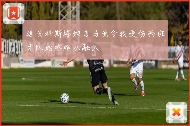 迭戈科斯塔坦言马竞令我受伤西班牙队始终难以融入