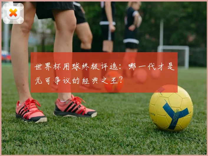 世界杯用球终极评选：哪一代才是无可争议的经典之王？