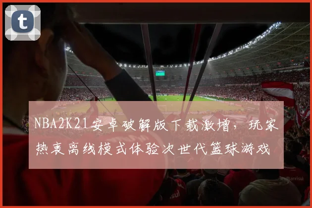 NBA2K21安卓破解版下载激增，玩家热衷离线模式体验次世代篮球游戏