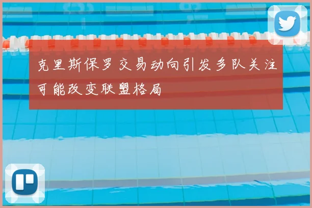 克里斯保罗交易动向引发多队关注可能改变联盟格局