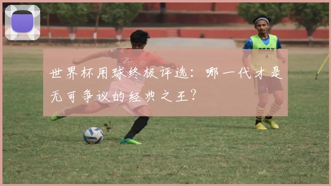 世界杯用球终极评选：哪一代才是无可争议的经典之王？