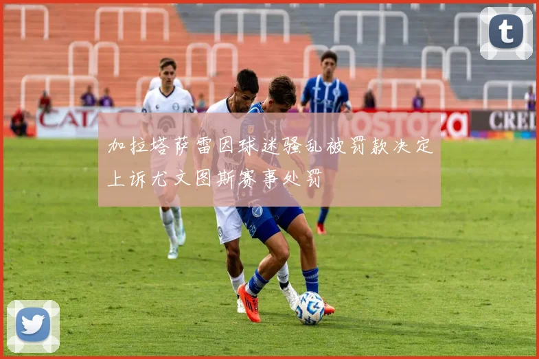 加拉塔萨雷因球迷骚乱被罚款决定上诉尤文图斯赛事处罚