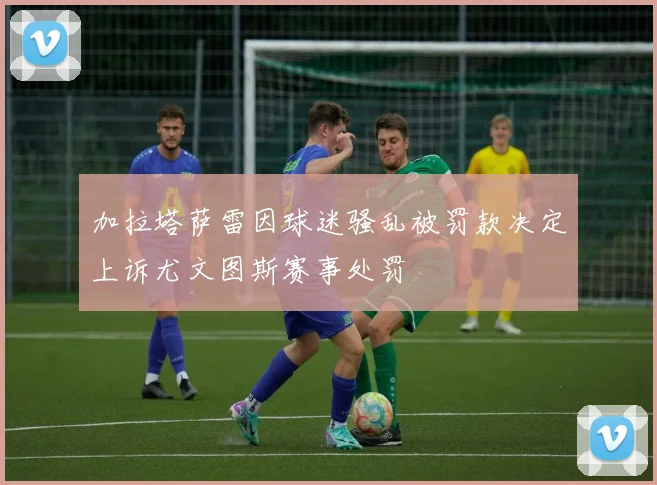 加拉塔萨雷因球迷骚乱被罚款决定上诉尤文图斯赛事处罚