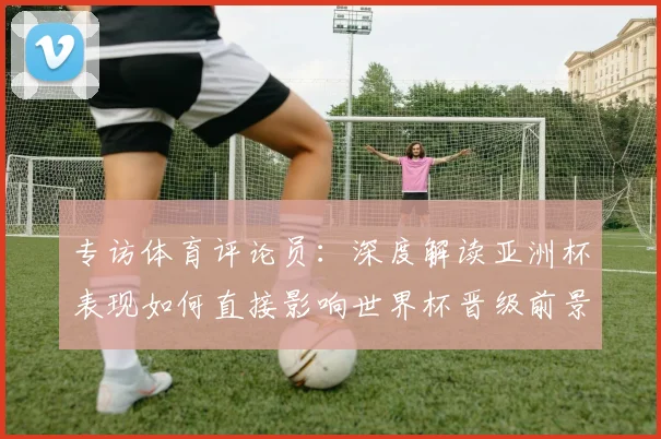 专访体育评论员：深度解读亚洲杯表现如何直接影响世界杯晋级前景