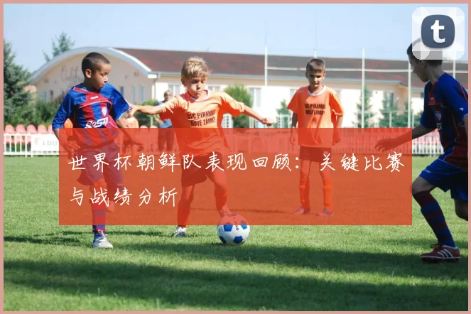 世界杯朝鲜队表现回顾：关键比赛与战绩分析