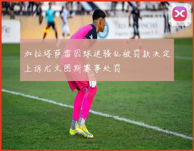 加拉塔萨雷因球迷骚乱被罚款决定上诉尤文图斯赛事处罚