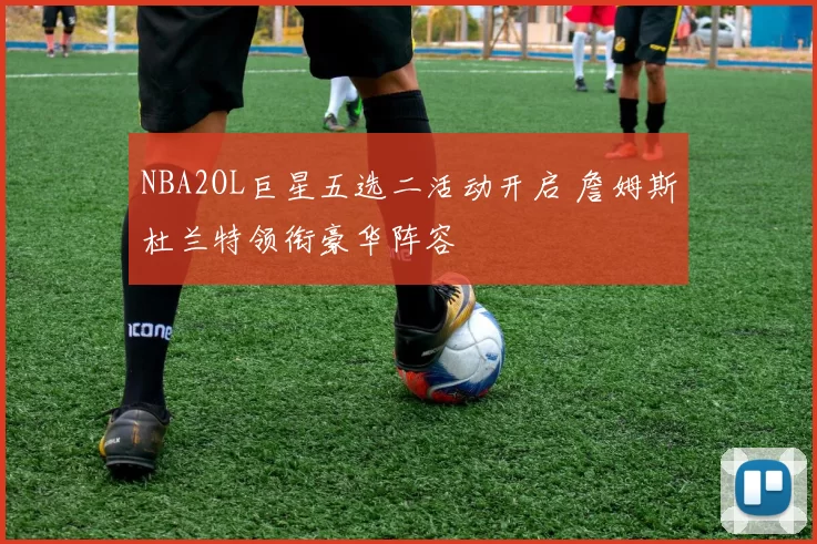 NBA2OL巨星五选二活动开启 詹姆斯杜兰特领衔豪华阵容