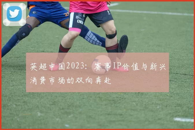 英超中国2023:赛事IP价值与新兴消费市场的双向奔赴