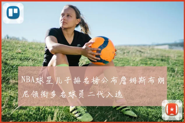 NBA球星儿子排名榜公布詹姆斯布朗尼领衔多名球员二代入选