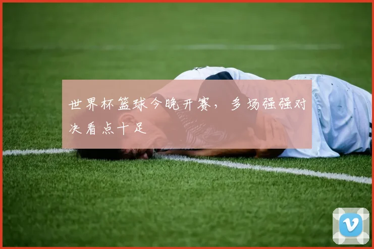 世界杯篮球今晚开赛，多场强强对决看点十足