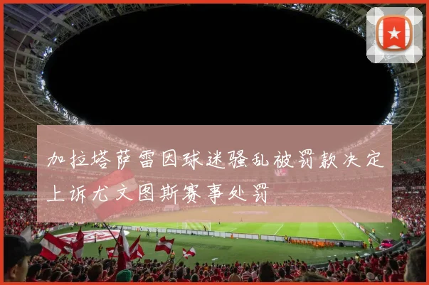 加拉塔萨雷因球迷骚乱被罚款决定上诉尤文图斯赛事处罚