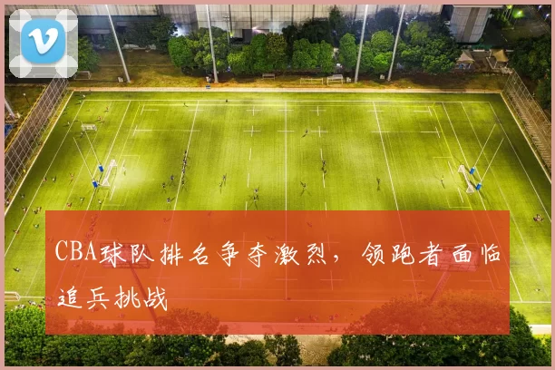 CBA球队排名争夺激烈，领跑者面临追兵挑战