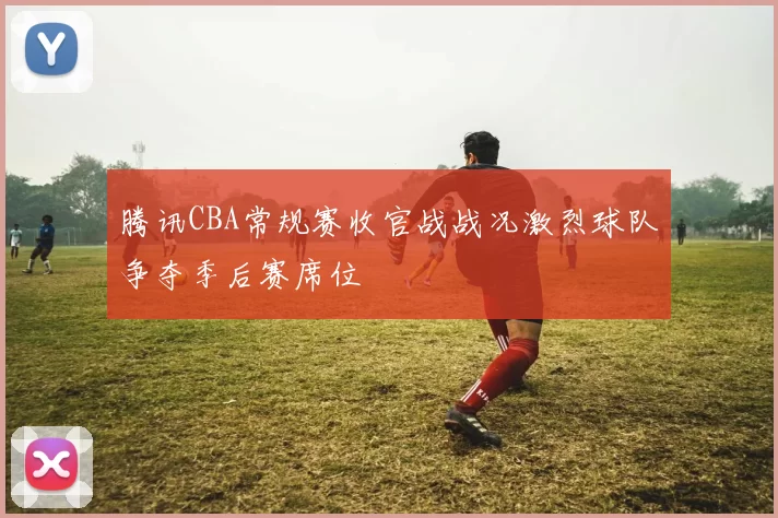 腾讯CBA常规赛收官战战况激烈球队争夺季后赛席位