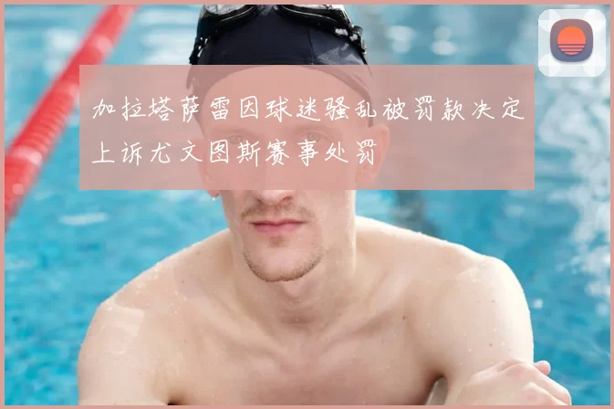 加拉塔萨雷因球迷骚乱被罚款决定上诉尤文图斯赛事处罚