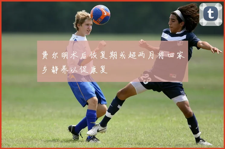 费尔明术后恢复期或超两月将回家乡静养以促康复