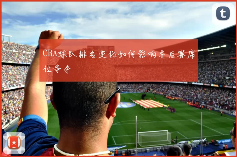 CBA球队排名变化如何影响季后赛席位争夺