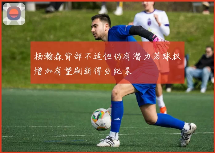 杨瀚森背部不适但仍有潜力若球权增加有望刷新得分纪录