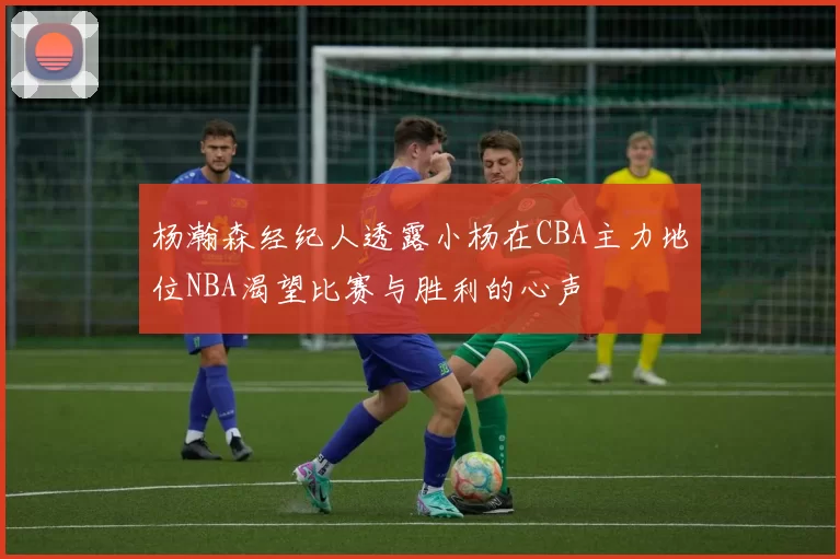 杨瀚森经纪人透露小杨在CBA主力地位NBA渴望比赛与胜利的心声