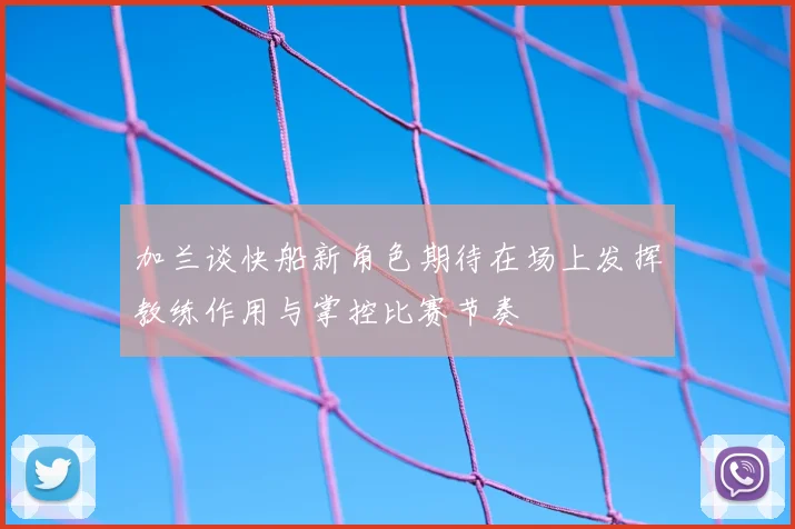 加兰谈快船新角色期待在场上发挥教练作用与掌控比赛节奏