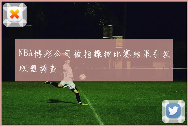 NBA博彩公司被指操控比赛结果引发联盟调查