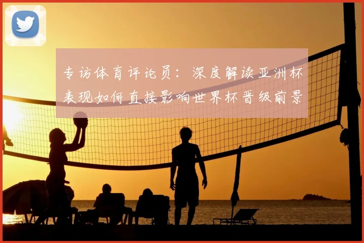 专访体育评论员：深度解读亚洲杯表现如何直接影响世界杯晋级前景