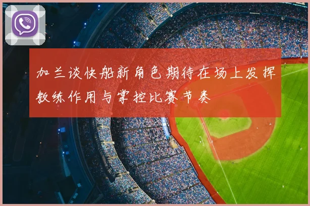 加兰谈快船新角色期待在场上发挥教练作用与掌控比赛节奏