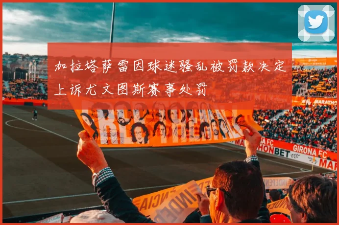 加拉塔萨雷因球迷骚乱被罚款决定上诉尤文图斯赛事处罚